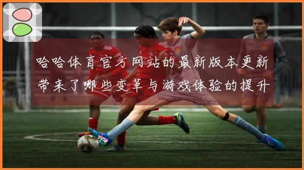 哈哈体育官方网站的最新版本更新带来了哪些变革与游戏体验的提升？