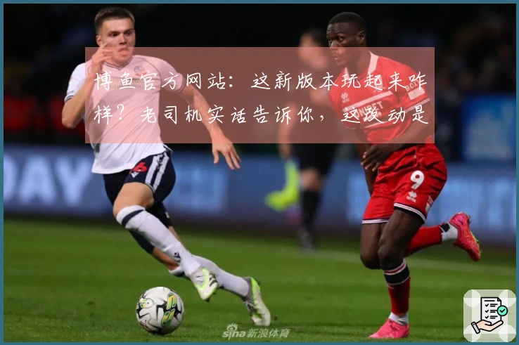 博鱼官方网站：这新版本玩起来咋样？老司机实话告诉你，这改动是真香还是劝退！