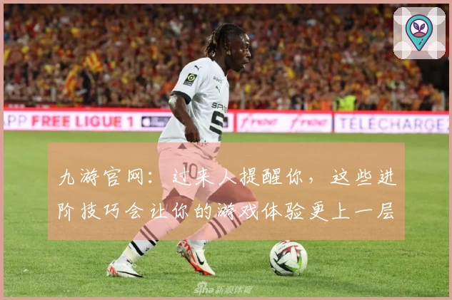 九游官网：过来人提醒你，这些进阶技巧会让你的游戏体验更上一层楼